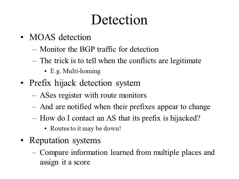 Detection MOAS detection –Monitor the BGP traffic for detection –The trick is to tell when the conflicts are legitimate E.g.