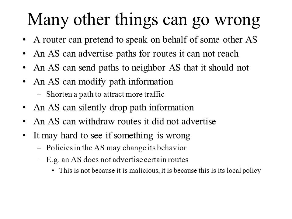 Many other things can go wrong A router can pretend to speak on behalf of some other AS An AS can advertise paths for routes it can not reach An AS can send paths to neighbor AS that it should not An AS can modify path information –Shorten a path to attract more traffic An AS can silently drop path information An AS can withdraw routes it did not advertise It may hard to see if something is wrong –Policies in the AS may change its behavior –E.g.