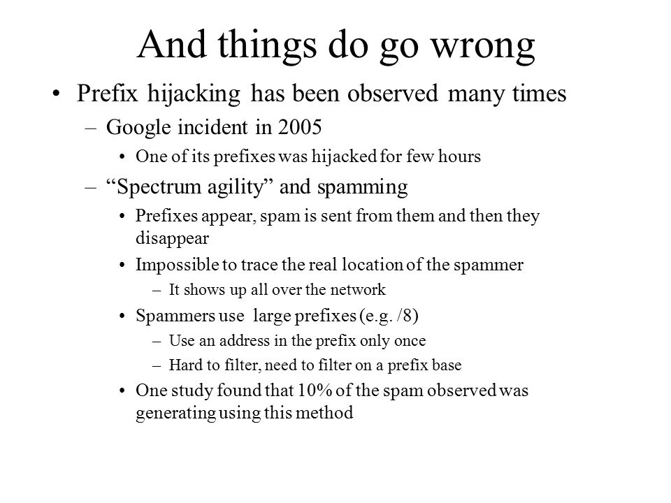 And things do go wrong Prefix hijacking has been observed many times –Google incident in 2005 One of its prefixes was hijacked for few hours – Spectrum agility and spamming Prefixes appear, spam is sent from them and then they disappear Impossible to trace the real location of the spammer –It shows up all over the network Spammers use large prefixes (e.g.