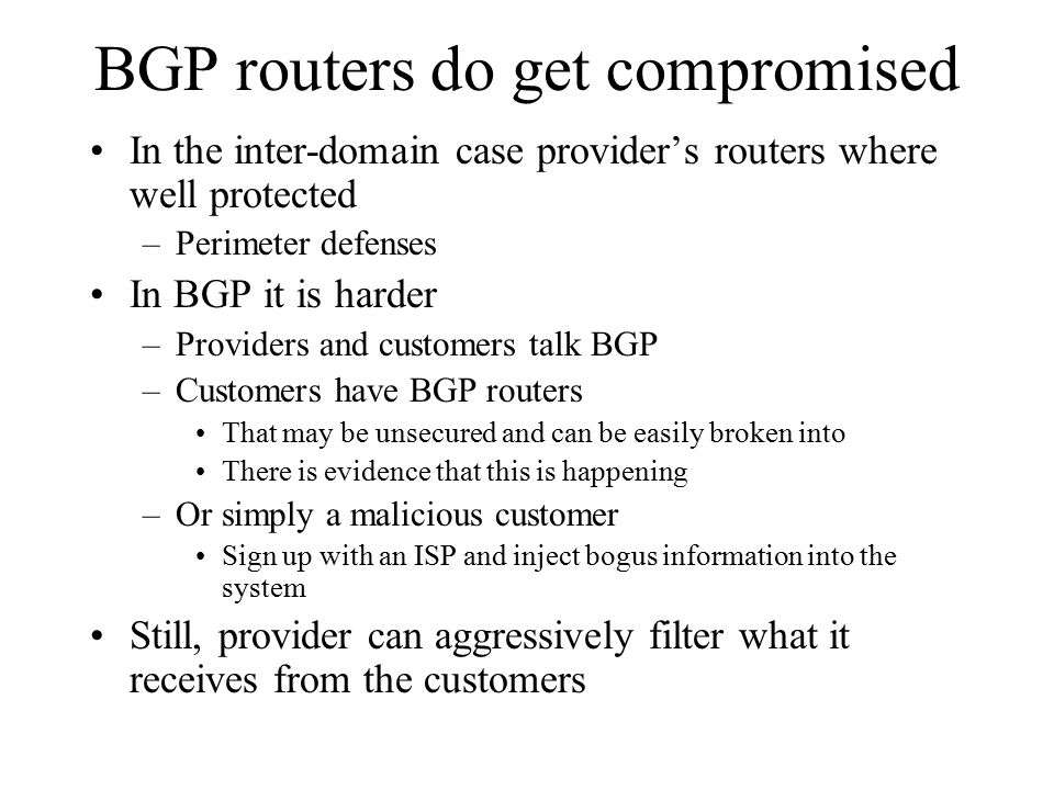 BGP routers do get compromised In the inter-domain case provider’s routers where well protected –Perimeter defenses In BGP it is harder –Providers and customers talk BGP –Customers have BGP routers That may be unsecured and can be easily broken into There is evidence that this is happening –Or simply a malicious customer Sign up with an ISP and inject bogus information into the system Still, provider can aggressively filter what it receives from the customers