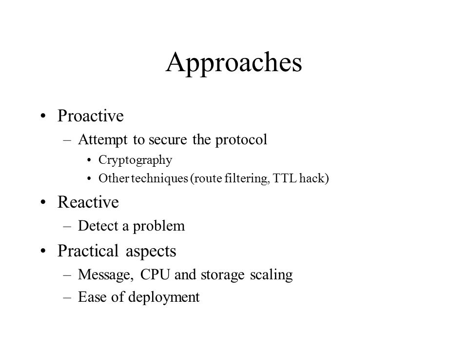 Approaches Proactive –Attempt to secure the protocol Cryptography Other techniques (route filtering, TTL hack) Reactive –Detect a problem Practical aspects –Message, CPU and storage scaling –Ease of deployment