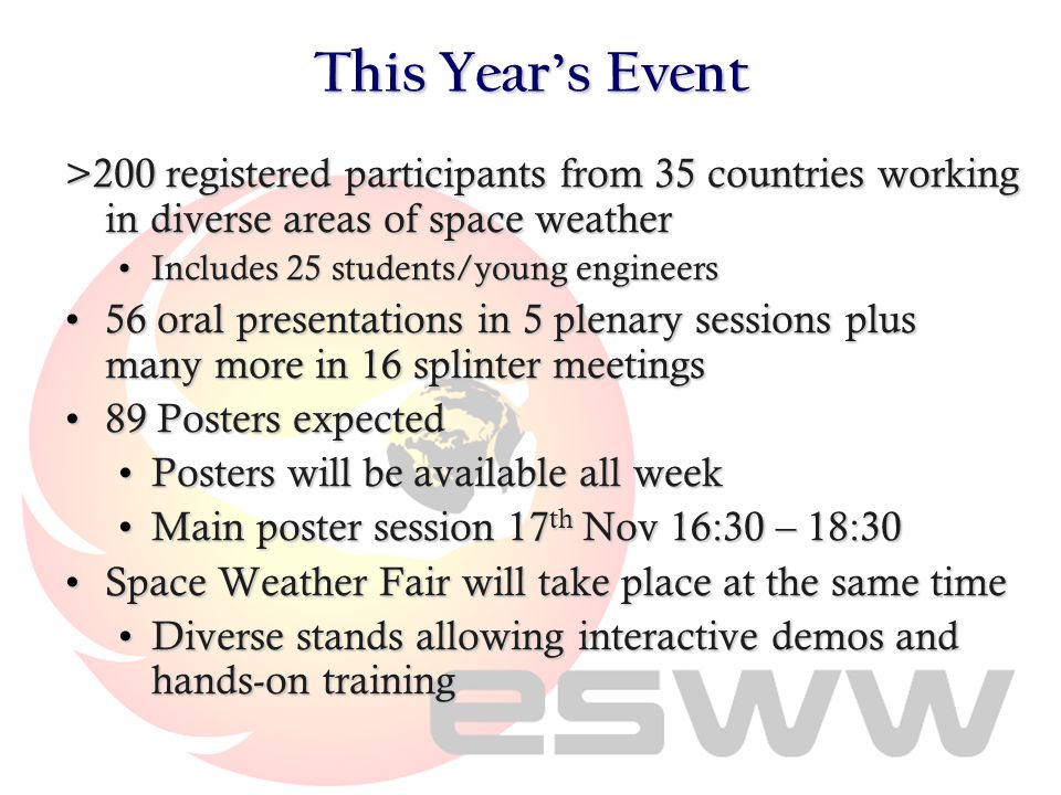 This Year’s Event >200 registered participants from 35 countries working in diverse areas of space weather Includes 25 students/young engineersIncludes 25 students/young engineers 56 oral presentations in 5 plenary sessions plus many more in 16 splinter meetings56 oral presentations in 5 plenary sessions plus many more in 16 splinter meetings 89 Posters expected89 Posters expected Posters will be available all weekPosters will be available all week Main poster session 17 th Nov 16:30 – 18:30Main poster session 17 th Nov 16:30 – 18:30 Space Weather Fair will take place at the same timeSpace Weather Fair will take place at the same time Diverse stands allowing interactive demos and hands-on trainingDiverse stands allowing interactive demos and hands-on training