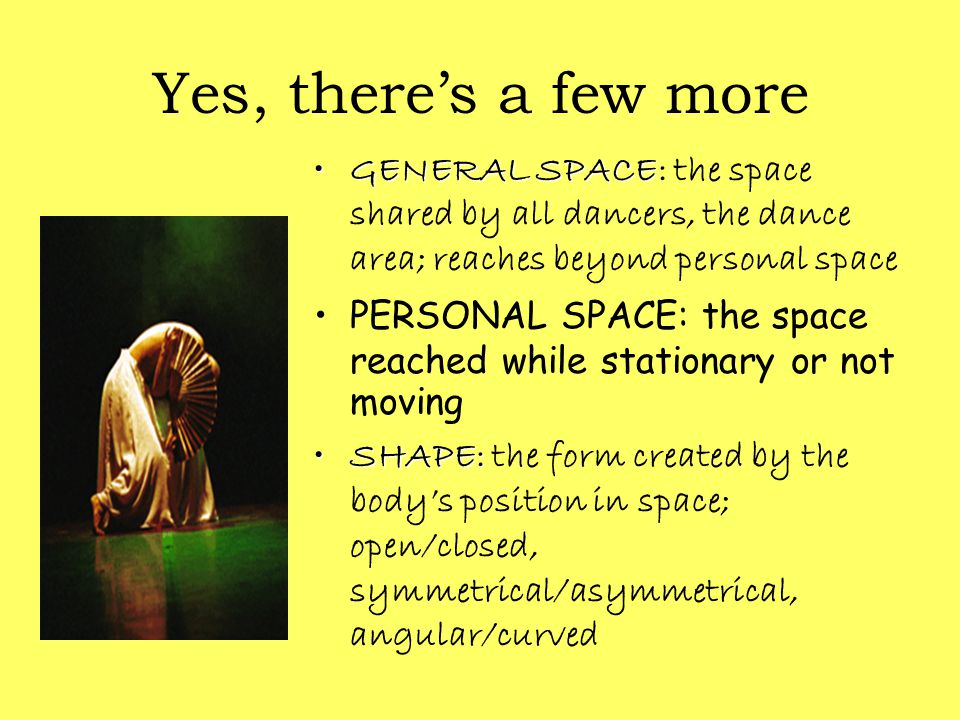 Yes, there’s a few more GENERAL SPACEGENERAL SPACE: the space shared by all dancers, the dance area; reaches beyond personal space PERSONAL SPACE: the space reached while stationary or not moving SHAPE:SHAPE: the form created by the body’s position in space; open/closed, symmetrical/asymmetrical, angular/curved
