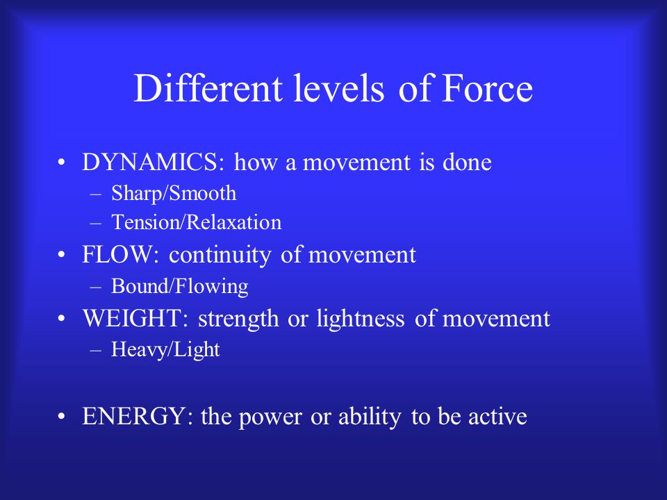 Different levels of Force DYNAMICS: how a movement is done –Sharp/Smooth –Tension/Relaxation FLOW: continuity of movement –Bound/Flowing WEIGHT: strength or lightness of movement –Heavy/Light ENERGY: the power or ability to be active