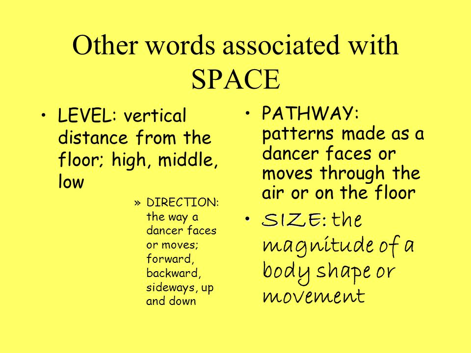 Other words associated with SPACE LEVEL: vertical distance from the floor; high, middle, low »DIRECTION: the way a dancer faces or moves; forward, backward, sideways, up and down PATHWAY: patterns made as a dancer faces or moves through the air or on the floor SIZE:SIZE: the magnitude of a body shape or movement