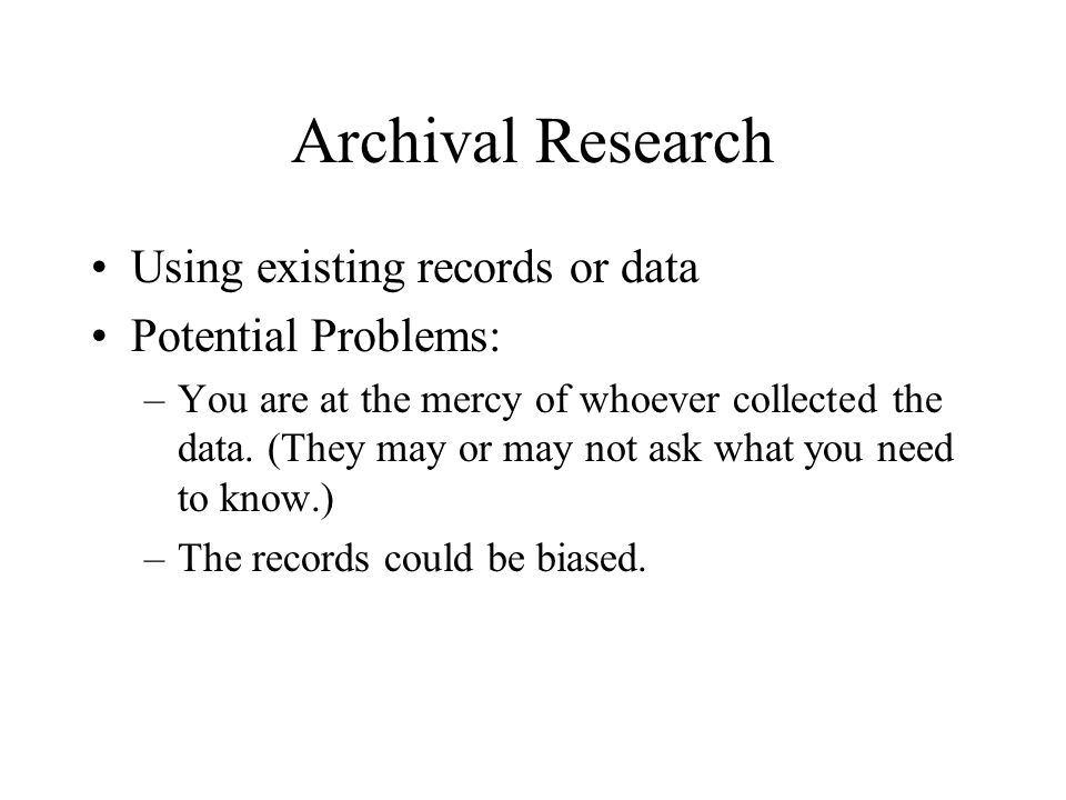 Archival Research Using existing records or data Potential Problems: –You are at the mercy of whoever collected the data.