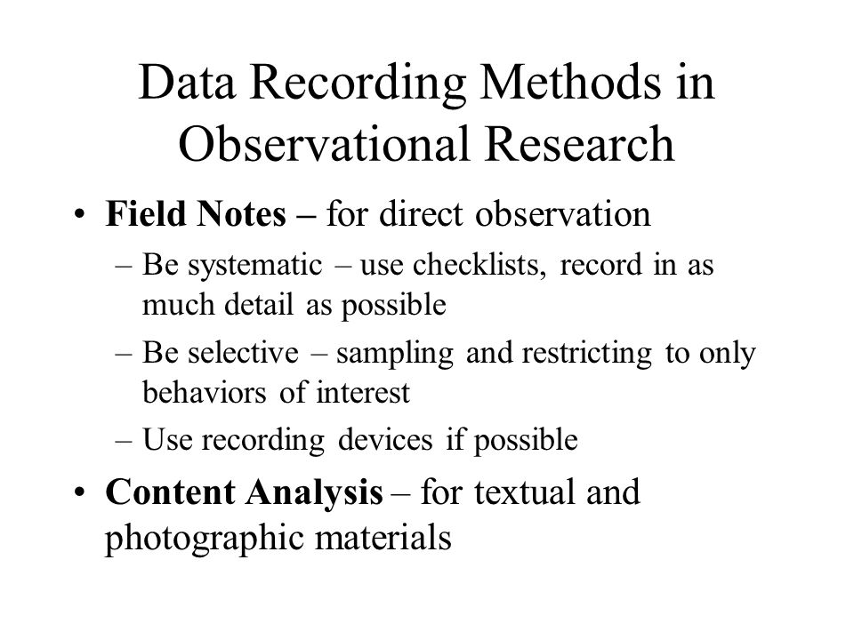 Data Recording Methods in Observational Research Field Notes – for direct observation –Be systematic – use checklists, record in as much detail as possible –Be selective – sampling and restricting to only behaviors of interest –Use recording devices if possible Content Analysis – for textual and photographic materials