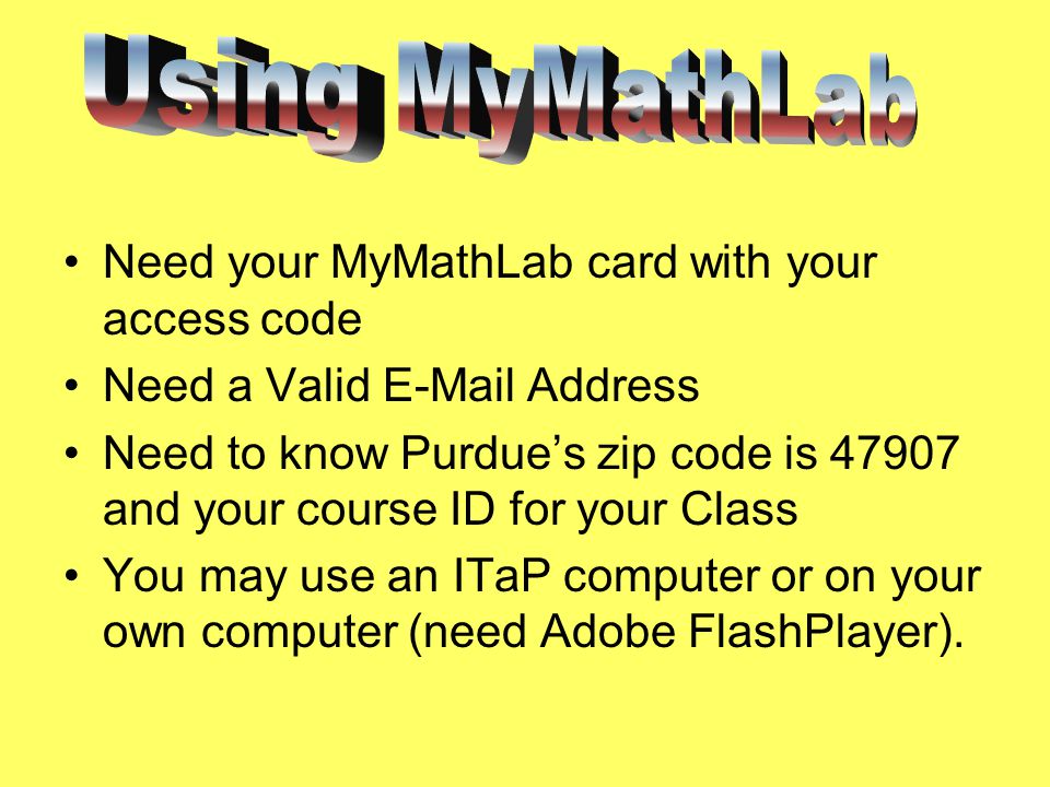 Need your MyMathLab card with your access code Need a Valid  Address Need to know Purdue’s zip code is and your course ID for your Class You may use an ITaP computer or on your own computer (need Adobe FlashPlayer).