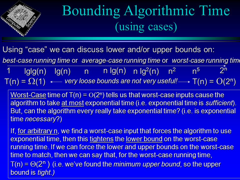 Bounding Algorithmic Time (using cases) n 1 n lg(n) n lg 2 (n) 2n2n2n2n n5n5n5n5 lg(n) lg(n)lglg(n) n2n2n2n2 T(n) =  (1) T(n) =  (2 n ) very loose bounds are not very useful.