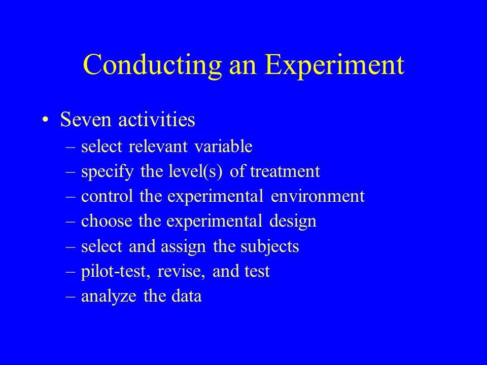 Conducting an Experiment Seven activities –select relevant variable –specify the level(s) of treatment –control the experimental environment –choose the experimental design –select and assign the subjects –pilot-test, revise, and test –analyze the data