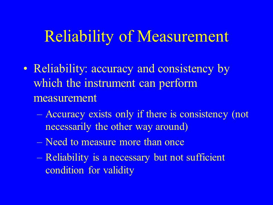 Reliability of Measurement Reliability: accuracy and consistency by which the instrument can perform measurement –Accuracy exists only if there is consistency (not necessarily the other way around) –Need to measure more than once –Reliability is a necessary but not sufficient condition for validity