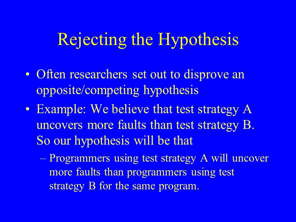 Rejecting the Hypothesis Often researchers set out to disprove an opposite/competing hypothesis Example: We believe that test strategy A uncovers more faults than test strategy B.