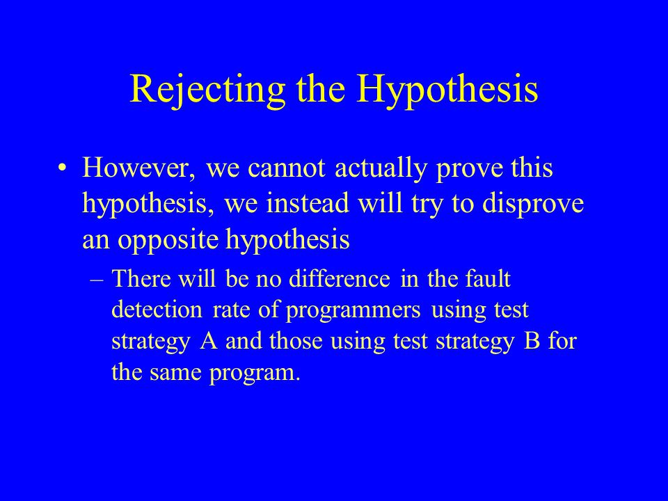 Rejecting the Hypothesis However, we cannot actually prove this hypothesis, we instead will try to disprove an opposite hypothesis –There will be no difference in the fault detection rate of programmers using test strategy A and those using test strategy B for the same program.
