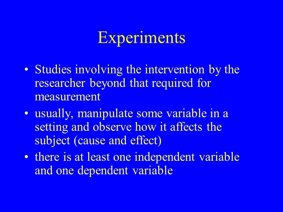 Experiments Studies involving the intervention by the researcher beyond that required for measurement usually, manipulate some variable in a setting and observe how it affects the subject (cause and effect) there is at least one independent variable and one dependent variable