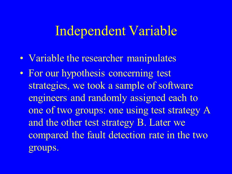 Independent Variable Variable the researcher manipulates For our hypothesis concerning test strategies, we took a sample of software engineers and randomly assigned each to one of two groups: one using test strategy A and the other test strategy B.