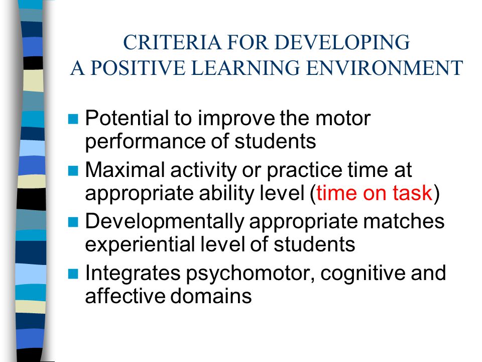 CRITERIA FOR DEVELOPING A POSITIVE LEARNING ENVIRONMENT Potential to improve the motor performance of students Maximal activity or practice time at appropriate ability level (time on task) Developmentally appropriate matches experiential level of students Integrates psychomotor, cognitive and affective domains