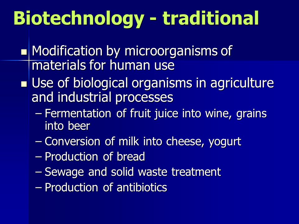 Biotechnology - traditional Modification by microorganisms of materials for human use Modification by microorganisms of materials for human use Use of biological organisms in agriculture and industrial processes Use of biological organisms in agriculture and industrial processes –Fermentation of fruit juice into wine, grains into beer –Conversion of milk into cheese, yogurt –Production of bread –Sewage and solid waste treatment –Production of antibiotics