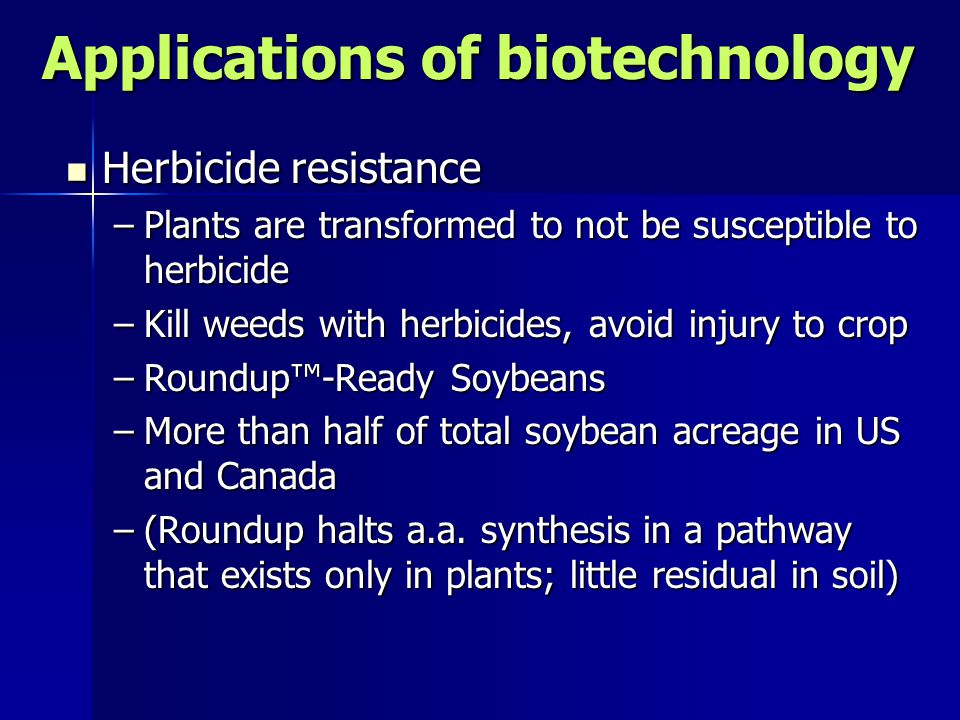 Applications of biotechnology Herbicide resistance Herbicide resistance –Plants are transformed to not be susceptible to herbicide –Kill weeds with herbicides, avoid injury to crop –Roundup™-Ready Soybeans –More than half of total soybean acreage in US and Canada –(Roundup halts a.a.