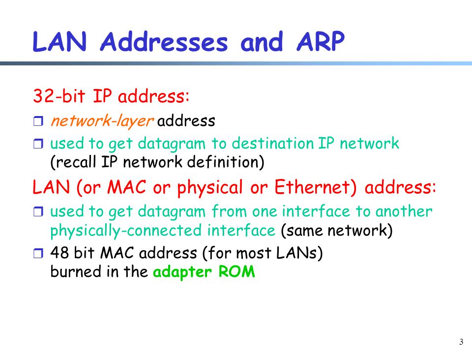 3 LAN Addresses and ARP 32-bit IP address: r network-layer address r used to get datagram to destination IP network (recall IP network definition) LAN (or MAC or physical or Ethernet) address: r used to get datagram from one interface to another physically-connected interface (same network) r 48 bit MAC address (for most LANs) burned in the adapter ROM