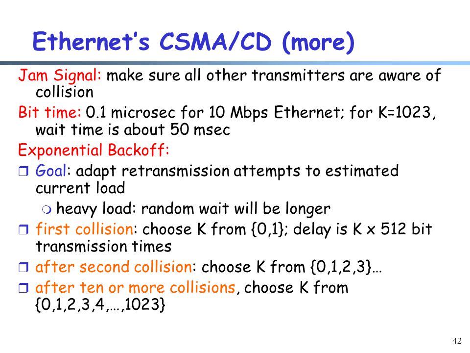 42 Ethernet’s CSMA/CD (more) Jam Signal: make sure all other transmitters are aware of collision Bit time: 0.1 microsec for 10 Mbps Ethernet; for K=1023, wait time is about 50 msec Exponential Backoff: r Goal: adapt retransmission attempts to estimated current load m heavy load: random wait will be longer r first collision: choose K from {0,1}; delay is K x 512 bit transmission times r after second collision: choose K from {0,1,2,3}… r after ten or more collisions, choose K from {0,1,2,3,4,…,1023}