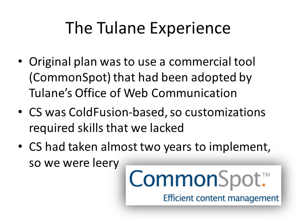 The Tulane Experience Original plan was to use a commercial tool (CommonSpot) that had been adopted by Tulane’s Office of Web Communication CS was ColdFusion-based, so customizations required skills that we lacked CS had taken almost two years to implement, so we were leery