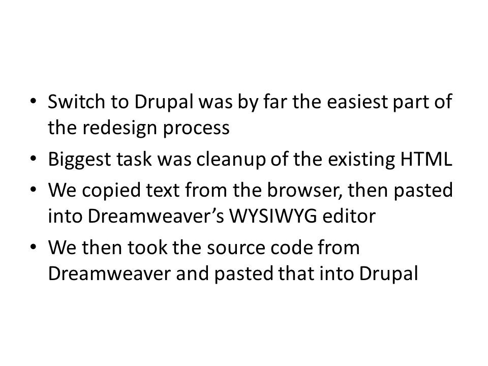 Switch to Drupal was by far the easiest part of the redesign process Biggest task was cleanup of the existing HTML We copied text from the browser, then pasted into Dreamweaver’s WYSIWYG editor We then took the source code from Dreamweaver and pasted that into Drupal