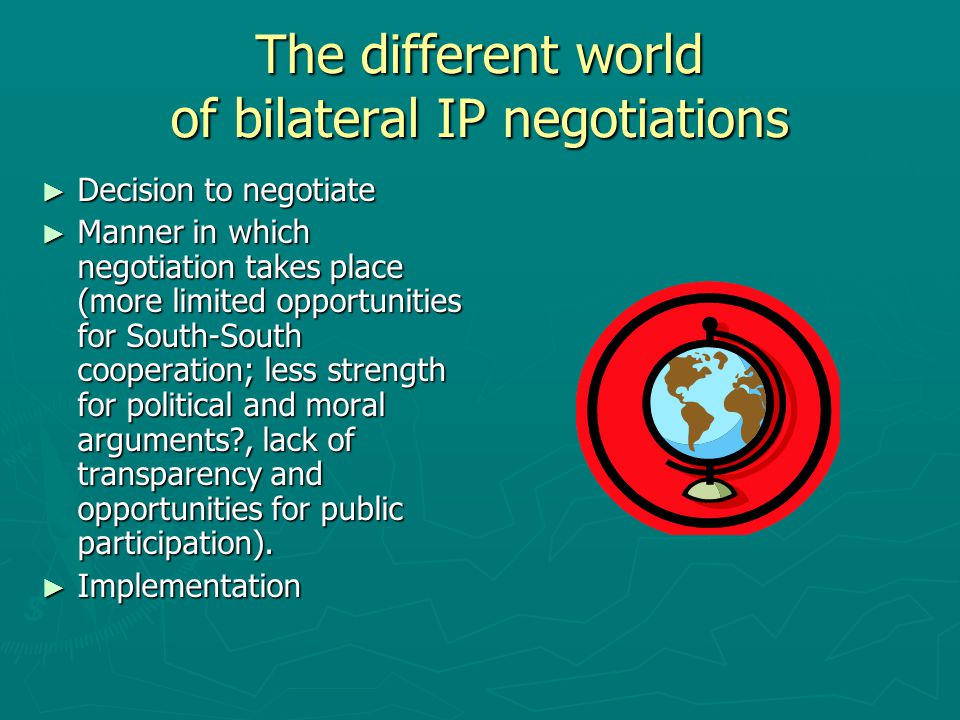 The different world of bilateral IP negotiations ► Decision to negotiate ► Manner in which negotiation takes place (more limited opportunities for South-South cooperation; less strength for political and moral arguments , lack of transparency and opportunities for public participation).