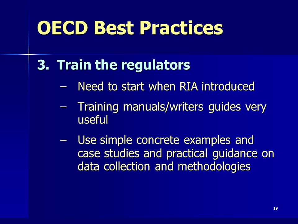 19 OECD Best Practices 3.Train the regulators –Need to start when RIA introduced –Training manuals/writers guides very useful –Use simple concrete examples and case studies and practical guidance on data collection and methodologies