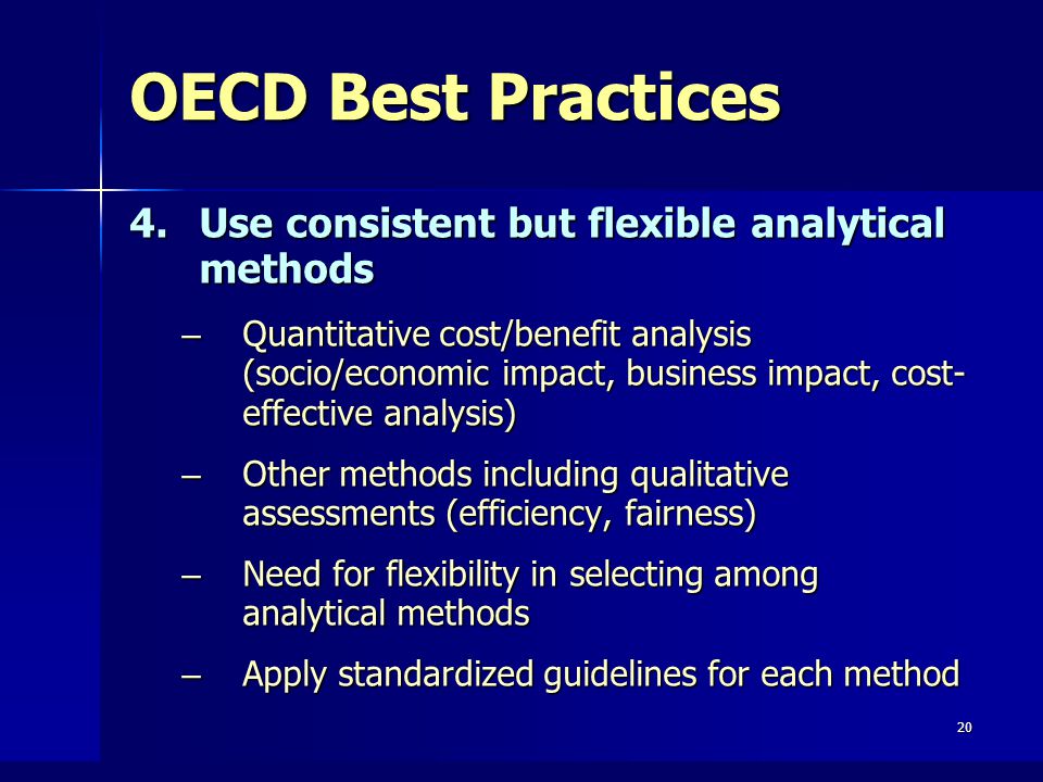 20 OECD Best Practices 4.Use consistent but flexible analytical methods – Quantitative cost/benefit analysis (socio/economic impact, business impact, cost- effective analysis) – Other methods including qualitative assessments (efficiency, fairness) – Need for flexibility in selecting among analytical methods – Apply standardized guidelines for each method