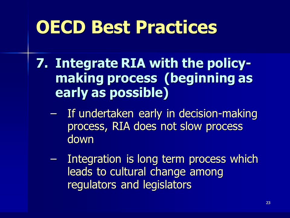23 OECD Best Practices 7.Integrate RIA with the policy- making process (beginning as early as possible) –If undertaken early in decision-making process, RIA does not slow process down –Integration is long term process which leads to cultural change among regulators and legislators