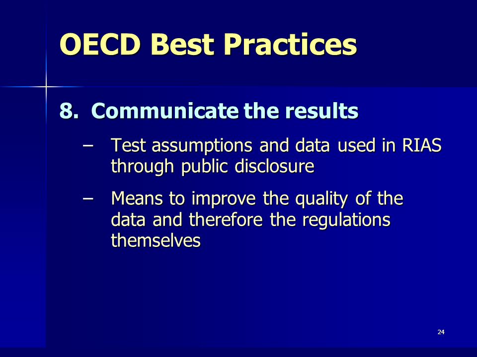 24 OECD Best Practices 8.Communicate the results –Test assumptions and data used in RIAS through public disclosure –Means to improve the quality of the data and therefore the regulations themselves