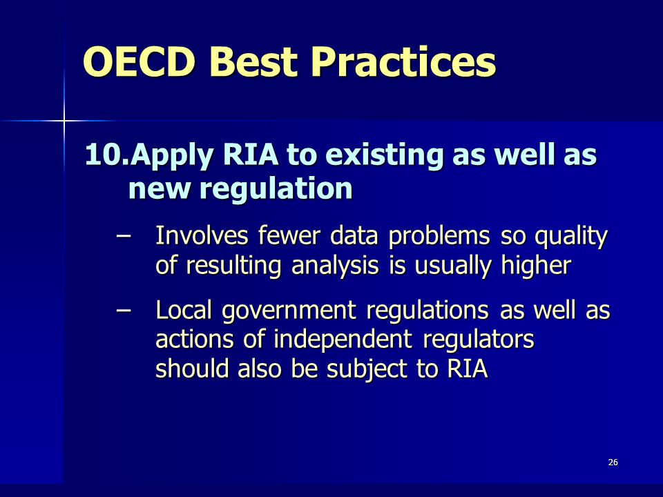 26 OECD Best Practices 10.Apply RIA to existing as well as new regulation –Involves fewer data problems so quality of resulting analysis is usually higher –Local government regulations as well as actions of independent regulators should also be subject to RIA