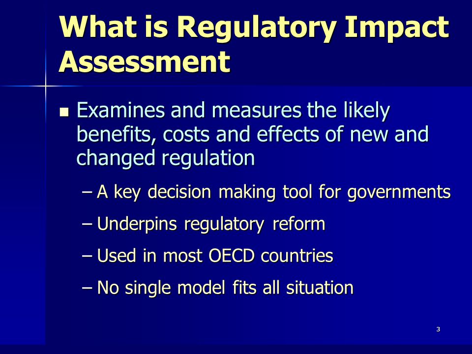 3 What is Regulatory Impact Assessment Examines and measures the likely benefits, costs and effects of new and changed regulation Examines and measures the likely benefits, costs and effects of new and changed regulation –A key decision making tool for governments –Underpins regulatory reform –Used in most OECD countries –No single model fits all situation
