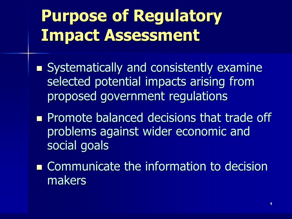4 Purpose of Regulatory Impact Assessment Systematically and consistently examine selected potential impacts arising from proposed government regulations Systematically and consistently examine selected potential impacts arising from proposed government regulations Promote balanced decisions that trade off problems against wider economic and social goals Promote balanced decisions that trade off problems against wider economic and social goals Communicate the information to decision makers Communicate the information to decision makers