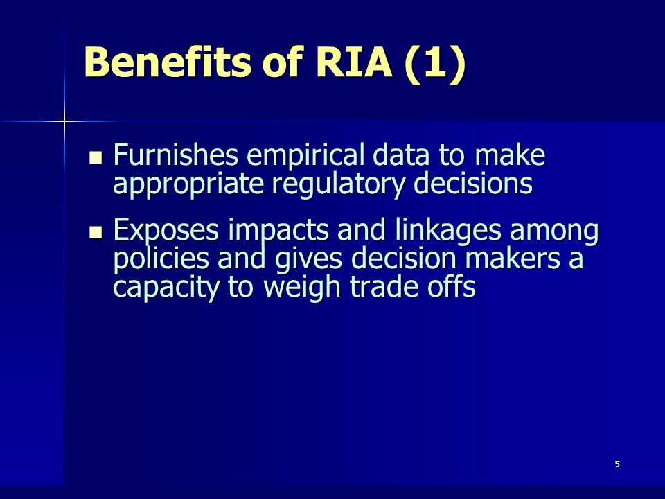 5 Benefits of RIA (1) Furnishes empirical data to make appropriate regulatory decisions Furnishes empirical data to make appropriate regulatory decisions Exposes impacts and linkages among policies and gives decision makers a capacity to weigh trade offs Exposes impacts and linkages among policies and gives decision makers a capacity to weigh trade offs