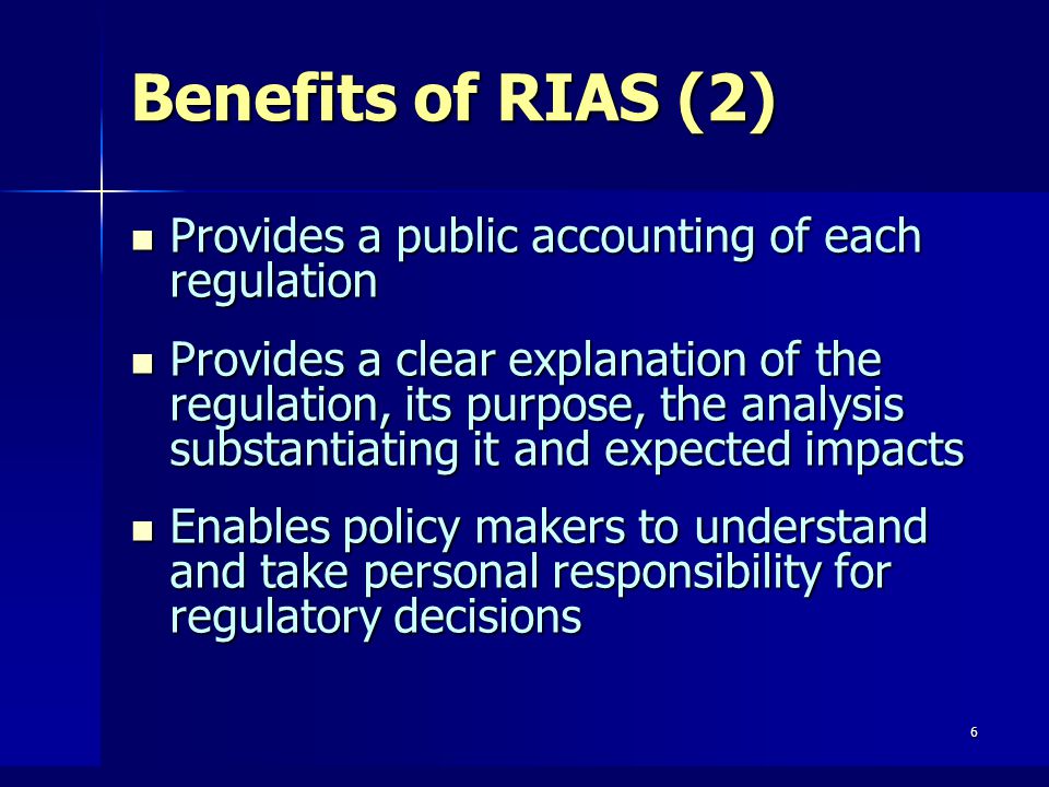 6 Benefits of RIAS (2) Provides a public accounting of each regulation Provides a public accounting of each regulation Provides a clear explanation of the regulation, its purpose, the analysis substantiating it and expected impacts Provides a clear explanation of the regulation, its purpose, the analysis substantiating it and expected impacts Enables policy makers to understand and take personal responsibility for regulatory decisions Enables policy makers to understand and take personal responsibility for regulatory decisions