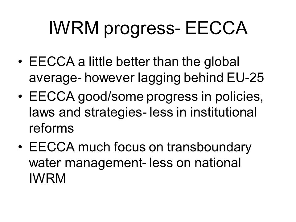 IWRM progress- EECCA EECCA a little better than the global average- however lagging behind EU-25 EECCA good/some progress in policies, laws and strategies- less in institutional reforms EECCA much focus on transboundary water management- less on national IWRM