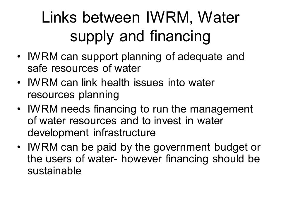 Links between IWRM, Water supply and financing IWRM can support planning of adequate and safe resources of water IWRM can link health issues into water resources planning IWRM needs financing to run the management of water resources and to invest in water development infrastructure IWRM can be paid by the government budget or the users of water- however financing should be sustainable