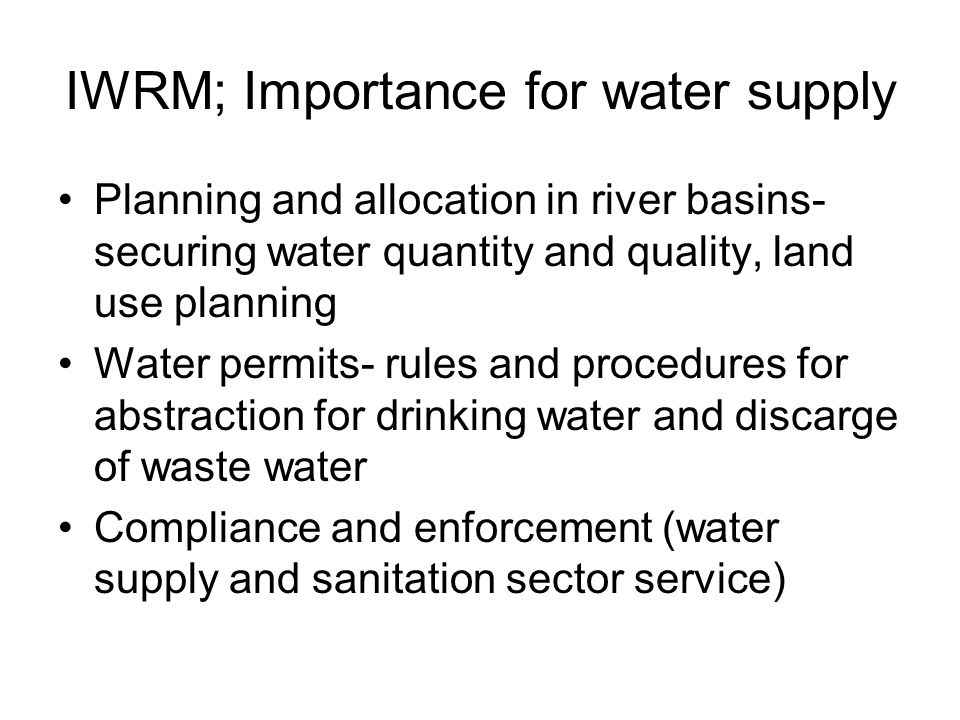 IWRM; Importance for water supply Planning and allocation in river basins- securing water quantity and quality, land use planning Water permits- rules and procedures for abstraction for drinking water and discarge of waste water Compliance and enforcement (water supply and sanitation sector service)