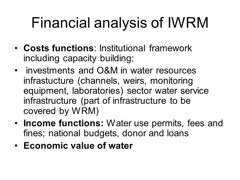 Financial analysis of IWRM Costs functions: Institutional framework including capacity building; investments and O&M in water resources infrastucture (channels, weirs, monitoring equipment, laboratories) sector water service infrastructure (part of infrastructure to be covered by WRM) Income functions: Water use permits, fees and fines; national budgets, donor and loans Economic value of water