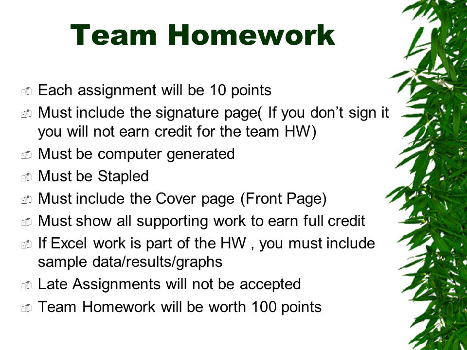 Team Homework  Each assignment will be 10 points  Must include the signature page( If you don’t sign it you will not earn credit for the team HW)  Must be computer generated  Must be Stapled  Must include the Cover page (Front Page)  Must show all supporting work to earn full credit  If Excel work is part of the HW, you must include sample data/results/graphs  Late Assignments will not be accepted  Team Homework will be worth 100 points