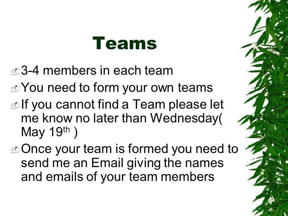 Teams  3-4 members in each team  You need to form your own teams  If you cannot find a Team please let me know no later than Wednesday( May 19 th )  Once your team is formed you need to send me an  giving the names and  s of your team members