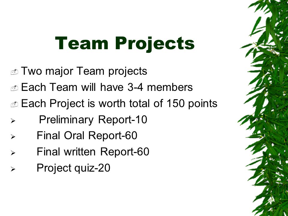 Team Projects  Two major Team projects  Each Team will have 3-4 members  Each Project is worth total of 150 points  Preliminary Report-10  Final Oral Report-60  Final written Report-60  Project quiz-20