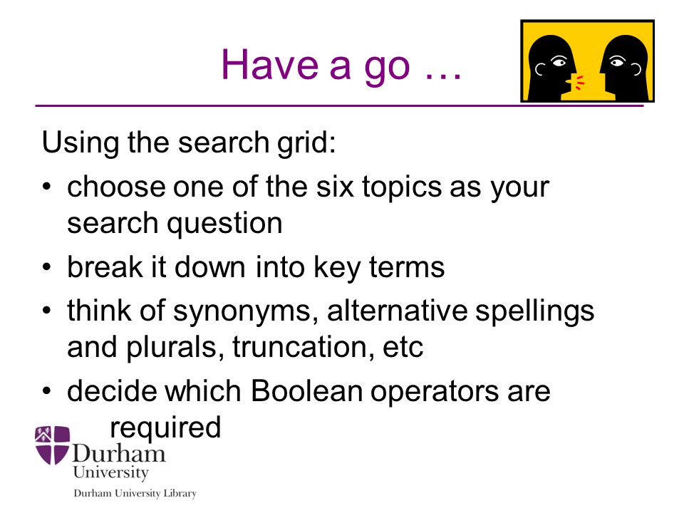 Have a go … Using the search grid: choose one of the six topics as your search question break it down into key terms think of synonyms, alternative spellings and plurals, truncation, etc decide which Boolean operators are required