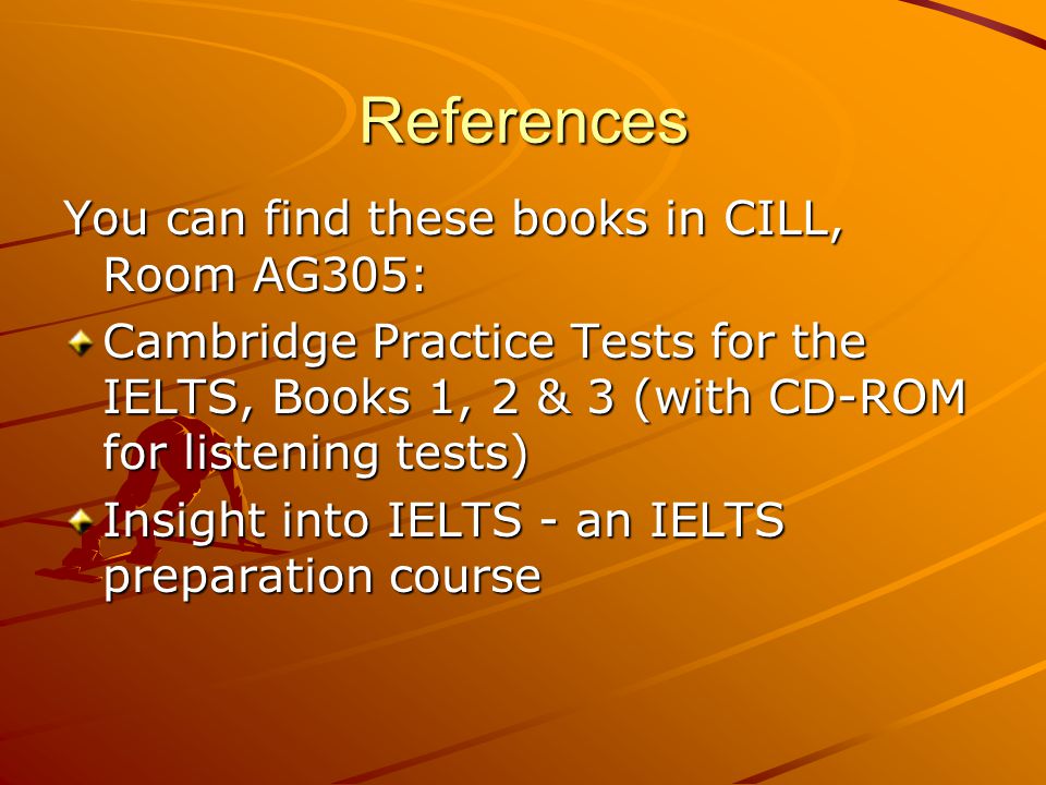 References You can find these books in CILL, Room AG305: Cambridge Practice Tests for the IELTS, Books 1, 2 & 3 (with CD-ROM for listening tests) Insight into IELTS - an IELTS preparation course