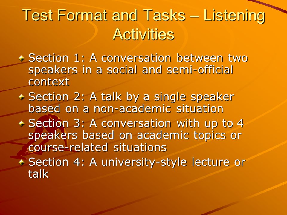 Test Format and Tasks – Listening Activities Section 1: A conversation between two speakers in a social and semi-official context Section 2: A talk by a single speaker based on a non-academic situation Section 3: A conversation with up to 4 speakers based on academic topics or course-related situations Section 4: A university-style lecture or talk