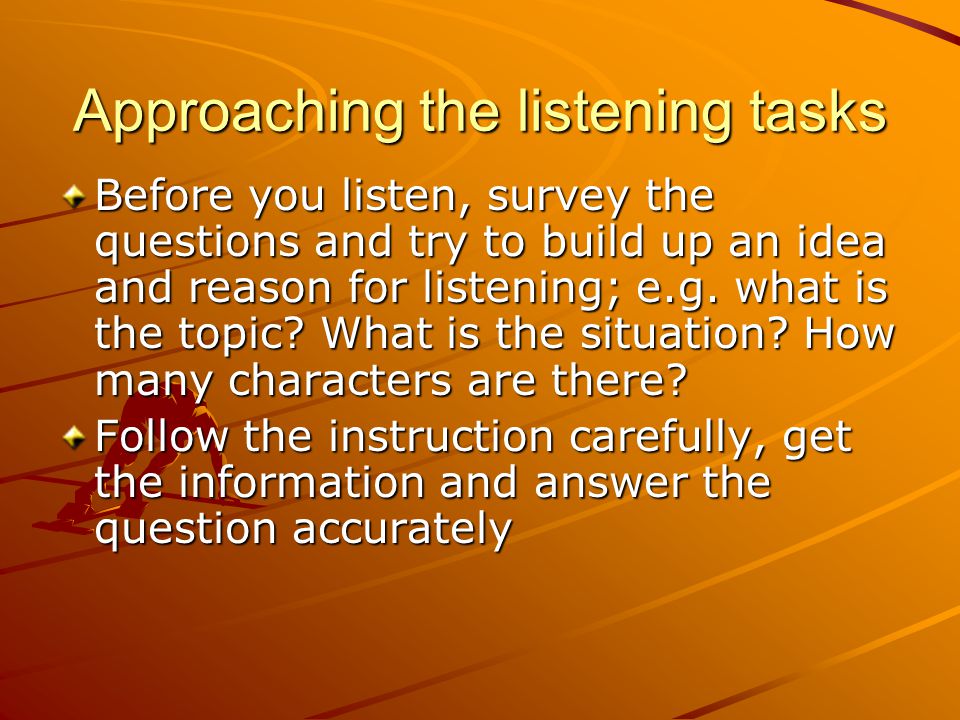 Approaching the listening tasks Before you listen, survey the questions and try to build up an idea and reason for listening; e.g.