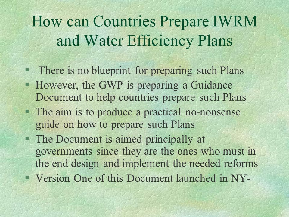 How can Countries Prepare IWRM and Water Efficiency Plans § There is no blueprint for preparing such Plans §However, the GWP is preparing a Guidance Document to help countries prepare such Plans §The aim is to produce a practical no-nonsense guide on how to prepare such Plans §The Document is aimed principally at governments since they are the ones who must in the end design and implement the needed reforms §Version One of this Document launched in NY-