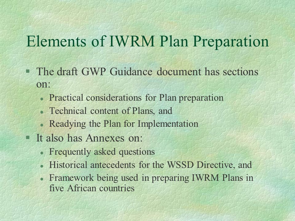 Elements of IWRM Plan Preparation §The draft GWP Guidance document has sections on: l Practical considerations for Plan preparation l Technical content of Plans, and l Readying the Plan for Implementation §It also has Annexes on: l Frequently asked questions l Historical antecedents for the WSSD Directive, and l Framework being used in preparing IWRM Plans in five African countries