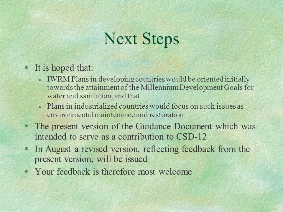 Next Steps §It is hoped that: l IWRM Plans in developing countries would be oriented initially towards the attainment of the Millennium Development Goals for water and sanitation, and that l Plans in industrialized countries would focus on such issues as environmental maintenance and restoration §The present version of the Guidance Document which was intended to serve as a contribution to CSD-12 §In August a revised version, reflecting feedback from the present version, will be issued §Your feedback is therefore most welcome